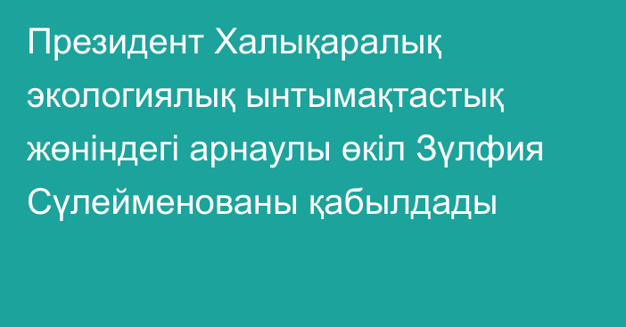 Президент Халықаралық экологиялық ынтымақтастық жөніндегі арнаулы өкіл Зүлфия Сүлейменованы қабылдады