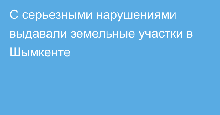 С серьезными нарушениями выдавали земельные участки в Шымкенте