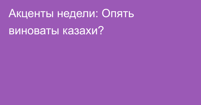 Акценты недели: Опять виноваты казахи?