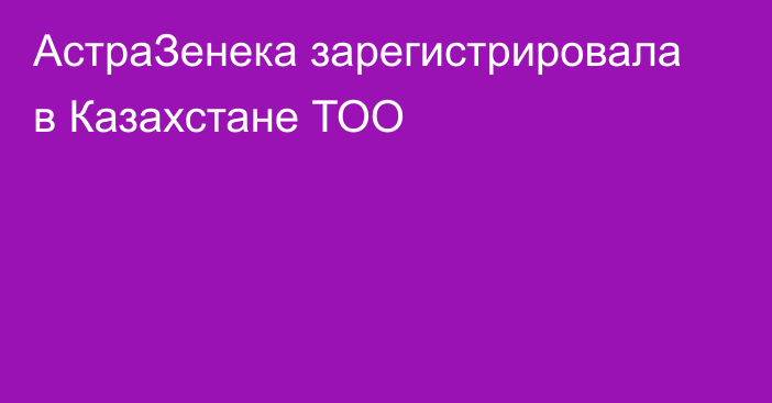 АстраЗенека зарегистрировала в Казахстане ТОО