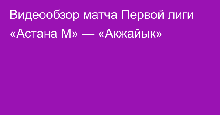 Видеообзор матча Первой лиги «Астана М» — «Акжайык»