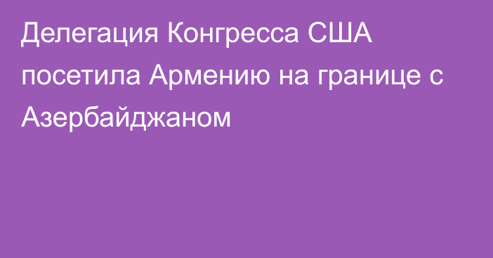 Делегация Конгресса США посетила Армению на границе с Азербайджаном