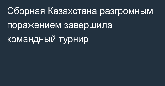 Сборная Казахстана разгромным поражением завершила командный турнир