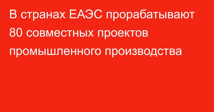 В странах ЕАЭС прорабатывают 80 совместных проектов промышленного производства