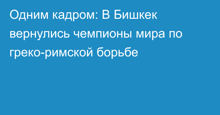 Одним кадром: В Бишкек вернулись чемпионы мира по греко-римской борьбе