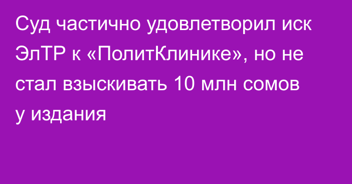 Суд частично удовлетворил иск ЭлТР к «ПолитКлинике», но не стал взыскивать 10 млн сомов у издания