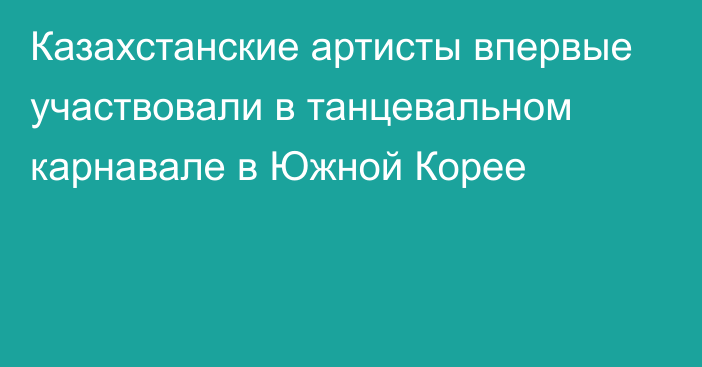 Казахстанские артисты впервые участвовали в танцевальном карнавале в Южной Корее