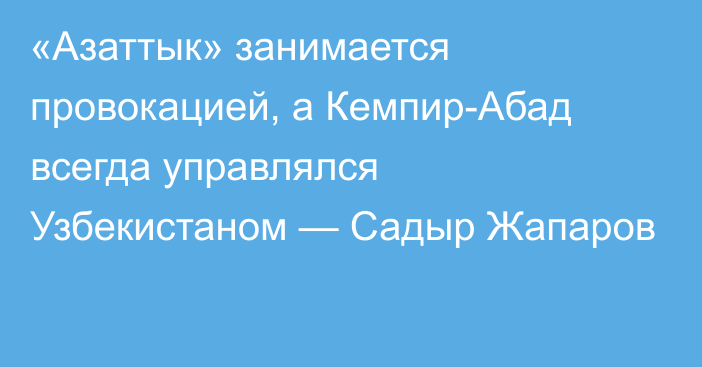 «Азаттык» занимается провокацией, а Кемпир-Абад всегда управлялся Узбекистаном — Садыр Жапаров