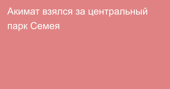 Акимат взялся за центральный парк Семея