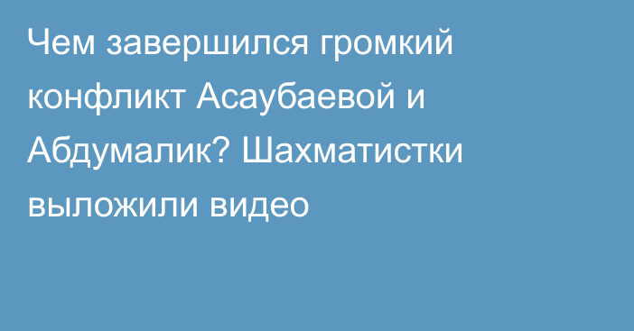 Чем завершился громкий конфликт Асаубаевой и Абдумалик? Шахматистки выложили видео