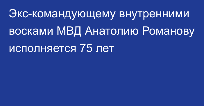 Экс-командующему внутренними восками МВД Анатолию Романову исполняется 75 лет