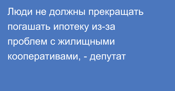 Люди не должны прекращать погашать ипотеку из-за проблем с жилищными кооперативами, - депутат