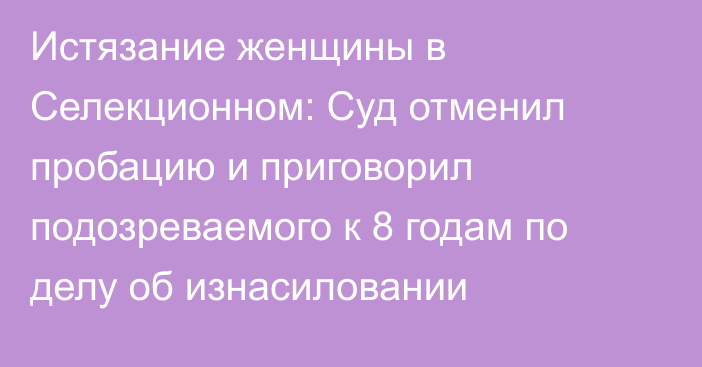 Истязание женщины в Селекционном: Суд отменил пробацию и приговорил подозреваемого к 8 годам по делу об изнасиловании