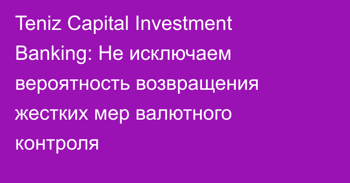 Teniz Capital Investment Banking: Не исключаем вероятность возвращения жестких мер валютного контроля