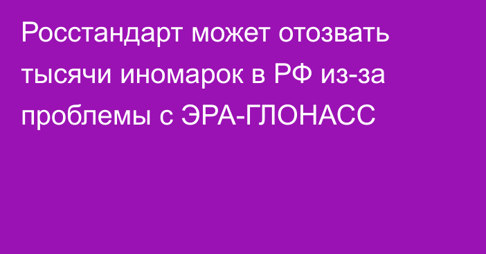 Росстандарт может отозвать тысячи иномарок в РФ из-за проблемы с ЭРА-ГЛОНАСС