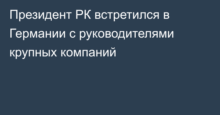 Президент РК встретился в Германии с руководителями крупных компаний