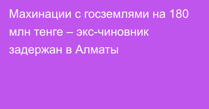 Махинации с госземлями на 180 млн тенге – экс-чиновник задержан в Алматы