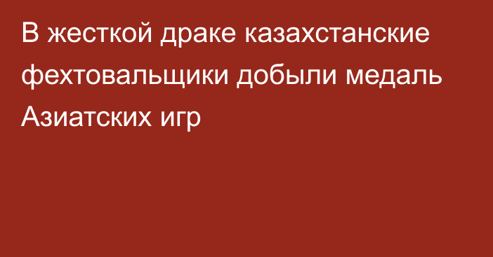 В жесткой драке казахстанские фехтовальщики добыли медаль Азиатских игр