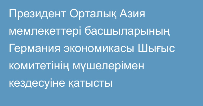 Президент Орталық Азия мемлекеттері басшыларының Германия экономикасы Шығыс комитетінің мүшелерімен кездесуіне қатысты