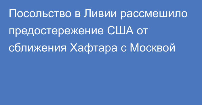 Посольство в Ливии рассмешило предостережение США от сближения Хафтара с Москвой