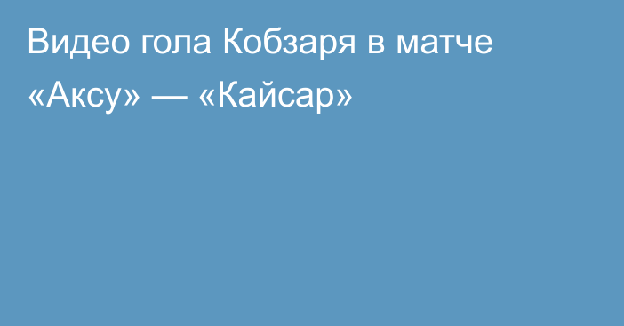 Видео гола Кобзаря в матче «Аксу» — «Кайсар»