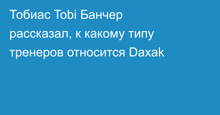 Тобиас Tobi Банчер рассказал, к какому типу тренеров относится Daxak