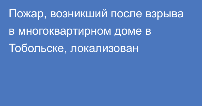 Пожар, возникший после взрыва в многоквартирном доме в Тобольске, локализован