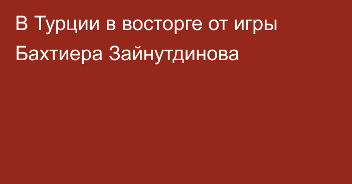 В Турции в восторге от игры Бахтиера Зайнутдинова