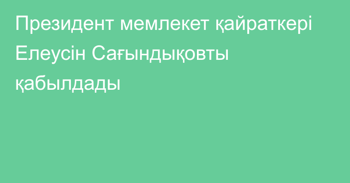 Президент мемлекет қайраткері Елеусін Сағындықовты қабылдады