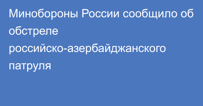 Минобороны России сообщило об обстреле российско-азербайджанского патруля