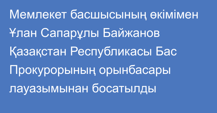 Мемлекет басшысының өкімімен Ұлан Сапарұлы Байжанов Қазақстан Республикасы Бас Прокурорының орынбасары лауазымынан босатылды