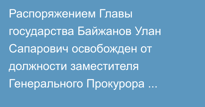 Распоряжением Главы государства Байжанов Улан Сапарович освобожден от должности заместителя Генерального Прокурора Республики Казахстан