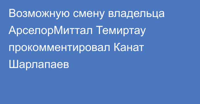 Возможную смену владельца АрселорМиттал Темиртау прокомментировал Канат Шарлапаев