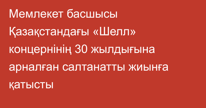 Мемлекет басшысы Қазақстандағы «Шелл» концернінің 30 жылдығына арналған салтанатты жиынға қатысты