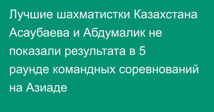 Лучшие шахматистки Казахстана Асаубаева и Абдумалик не показали результата в 5 раунде командных соревнований на Азиаде