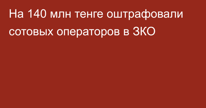 На 140 млн тенге оштрафовали сотовых операторов в ЗКО