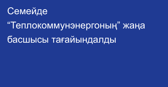 Семейде “Теплокоммунэнергоның” жаңа басшысы тағайындалды