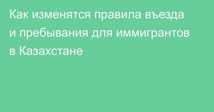 Как изменятся правила въезда и пребывания для иммигрантов в Казахстане