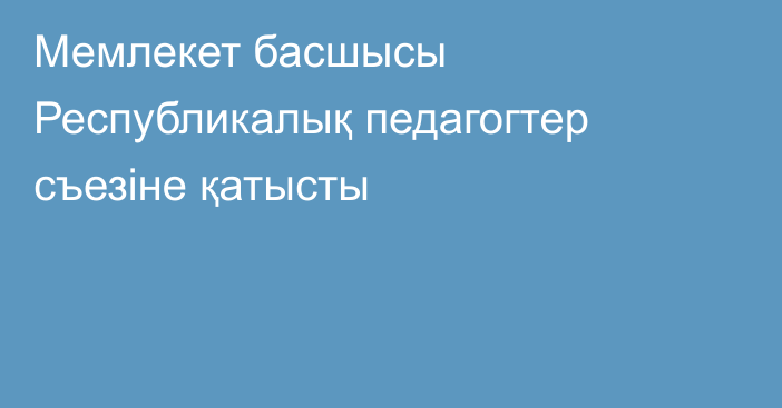 Мемлекет басшысы Республикалық педагогтер съезіне қатысты