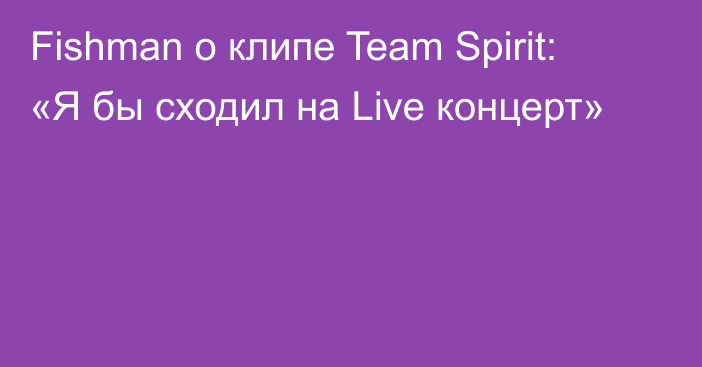 Fishman о клипе Team Spirit: «Я бы сходил на Live концерт»