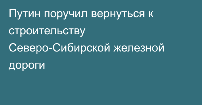 Путин поручил вернуться к строительству Северо-Сибирской железной дороги