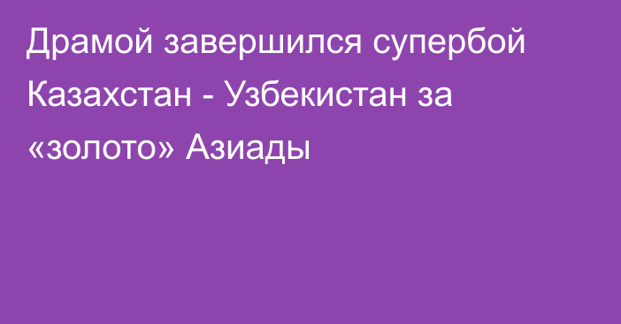 Драмой завершился супербой Казахстан - Узбекистан за «золото» Азиады