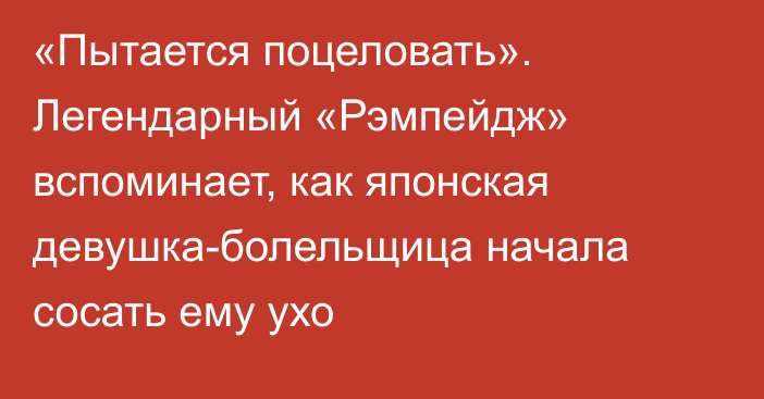 «Пытается поцеловать». Легендарный «Рэмпейдж» вспоминает, как японская девушка-болельщица начала сосать ему ухо