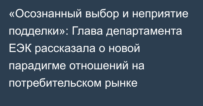 «Осознанный выбор и неприятие подделки»: Глава департамента ЕЭК рассказала о новой парадигме отношений на потребительском рынке