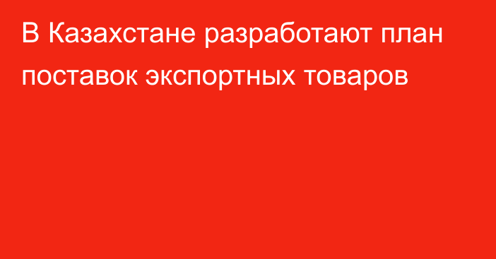 В Казахстане разработают план поставок экспортных товаров