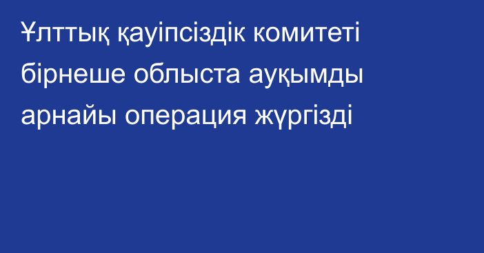 Ұлттық қауіпсіздік комитеті бірнеше облыста ауқымды арнайы операция жүргізді