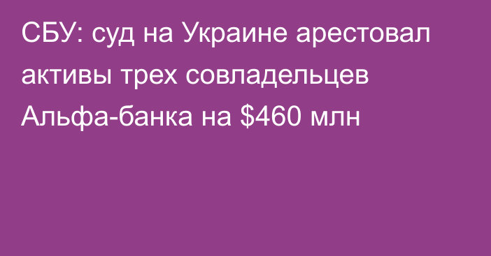 СБУ: суд на Украине арестовал активы трех совладельцев Альфа-банка на $460 млн