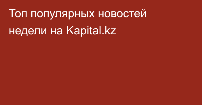 Топ популярных новостей недели на Kapital.kz