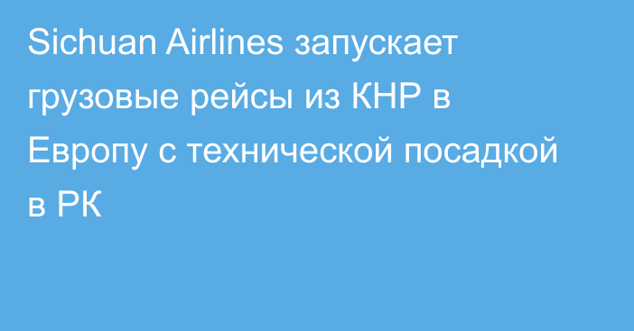 Sichuan Airlines запускает грузовые рейсы из КНР в Европу с технической посадкой в РК