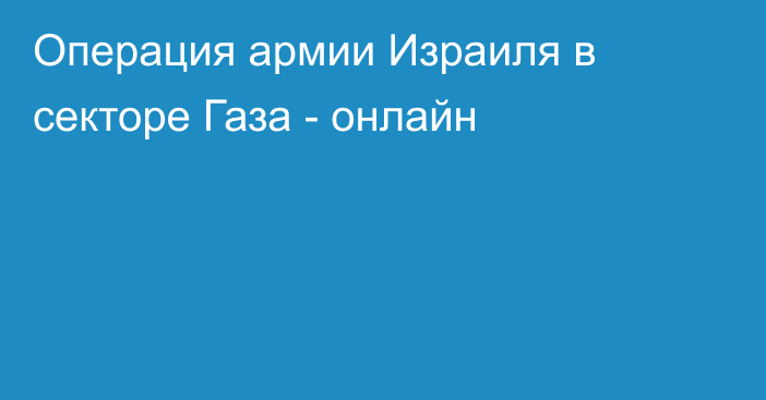 Операция армии Израиля в секторе Газа - онлайн